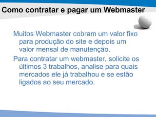 Como contratar e pagar um Webmaster Muitos Webmaster cobram um valor fixo para produção do site e depois um valor mensal de manutenção.  Para contratar um webmaster, solicite os últimos 3 trabalhos, analise para quais mercados ele já trabalhou e se estão ligados ao seu mercado.  