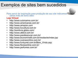 Exemplos de sites bem sucedidos Para servir de inspiração para produção de seu site indicamos vários links de bons sites: Loja Virtual http://www.submarino.com.br/ http://www.americanas.com.br/ http://www.amazon.com http://www.livcultura.com.br http://somlivre.globo.com/ http://www.alldvd.com.br/ http://www.paodeacucar.com.br/ http://www.brunominelli.com.br/modasite/index.jsp http://www.cuecasonline.com.br/ http://www.funbynet.com.br/Bem_Vindo.asp http://www.floresonline.com.br/ http://www.perfumes.com.br/ 