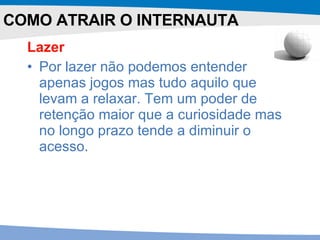 Lazer Por lazer não podemos entender apenas jogos mas tudo aquilo que levam a relaxar. Tem um poder de retenção maior que a curiosidade mas no longo prazo tende a diminuir o acesso.  COMO ATRAIR O INTERNAUTA 
