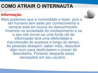 Informação   Mais poderoso que a curiosidade e lazer, pois o ser humano tem sede por conhecimento e sempre está em busca do desconhecido. Vivemos na sociedade do conhecimento e se o seu site tornar-se uma fonte útil de informação terá uma efetividade e manutenção de acessos a longo do tempo. As pessoas desejam: saber mais, descobrir algo novo para desfrutarem o prazer da descoberta. Portanto desperte estas sensações em seu usuário.   COMO ATRAIR O INTERNAUTA 