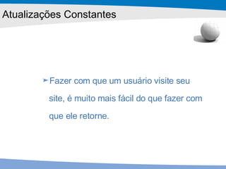 Fazer com que um usuário visite seu site, é muito mais fácil do que fazer com que ele retorne.  Atualizações Constantes 