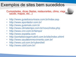 Curiosidades, dicas (festas, restaurantes, clima, viagens, saúde, mapas, etc...) http://www.guiadoscuriosos.com.br/index.asp http://www.apontador.com.br/ http://www.guiamais.com.br http://www.climatempo.com.br/novo/index.php http://www.cnn.com.br/tempo/ http://www.expedia.com http://portaldaviagem.abril.com.br/site/index.shtml http://www.saudeemmovimento.com.br/ http://www.uol.com.br/cyberdiet/ http://www.cdof.com.br/ Exemplos de sites bem sucedidos 