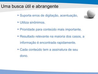 Suporta erros de digitação, acentuação,  Utiliza sinônimos. Prioridade para conteúdo mais importante. Resultado relevante na maioria dos casos, a informação é encontrada rapidamente. Cada conteúdo tem a assinatura de seu dono. Uma busca útil e abrangente 
