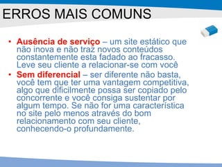 Ausência de serviço  – um site estático que não inova e não traz novos conteúdos constantemente esta fadado ao fracasso. Leve seu cliente a relacionar-se com você  Sem diferencial  – ser diferente não basta, você tem que ter uma vantagem competitiva, algo que dificilmente possa ser copiado pelo concorrente e você consiga sustentar por algum tempo. Se não for uma característica no site pelo menos através do bom relacionamento com seu cliente, conhecendo-o profundamente.  ERROS MAIS COMUNS 