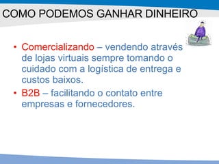 Comercializando  – vendendo através de lojas virtuais sempre tomando o cuidado com a logística de entrega e custos baixos. B2B  – facilitando o contato entre empresas e fornecedores. COMO PODEMOS GANHAR DINHEIRO 