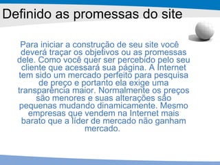 Definido as promessas do site Para iniciar a construção de seu site você deverá traçar os objetivos ou as promessas dele. Como você quer ser percebido pelo seu cliente que acessará sua página. A Internet tem sido um mercado perfeito para pesquisa de preço e portanto ela exige uma transparência maior. Normalmente os preços são menores e suas alterações são pequenas mudando dinamicamente. Mesmo empresas que vendem na Internet mais barato que a líder de mercado não ganham mercado.  