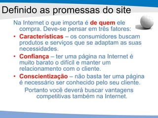 Na Internet o que importa é  de quem  ele compra. Deve-se pensar em três fatores: Características  – os consumidores buscam produtos e serviços que se adaptam as suas necessidades. Confiança  – ter uma página na Internet é muito barato o difícil e manter um relacionamento com o cliente.  Conscientização   – não basta ter uma página é necessário ser conhecido pelo seu cliente. Portanto você deverá buscar vantagens competitivas também na Internet. Definido as promessas do site 