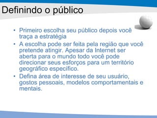 Definindo o público Primeiro escolha seu público depois você traça a estratégia A escolha pode ser feita pela região que você pretende atingir. Apesar da Internet ser aberta para o mundo todo você pode direcionar seus esforços para um território geográfico específico. Defina área de interesse de seu usuário, gostos pessoais, modelos comportamentais e mentais. 