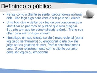 Pense como o cliente se sente, colocando-se no lugar dele. Não faça algo para você e sim para seu cliente. Uma boa dica é visitar os sites de seu concorrentes e identificar os padrões do público que eles atingem. Seu site tem que ter personalidade própria. Treine seu olhar para sair do lugar comum. Identifique em seu cliente se ele é mais racional (parte lógica do ser humano) ou emocional (parte que ele julga ser ou gostaria de ser). Porém escolha apenas uma. O seu relacionamento com o cliente portanto deve ser lógico ou emocional. Definindo o público 