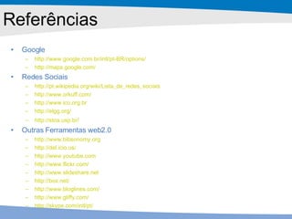 Referências Google http ://www. google .com. br / intl /pt-BR/ options / http :// maps . google .com/ Redes Sociais http ://pt. wikipedia . org / wiki /Lista_de_redes_sociais http ://www. orkuff .com/ http ://www. ico . org . br http :// elgg . org / http :// stoa .usp. br / Outras Ferramentas web2.0 http ://www. bibsonomy . org http :// del . icio .us/ http ://www. youtube .com http ://www. flickr .com/ http ://www. slideshare .net http :// box .net/ http ://www. bloglines .com/ http ://www. gliffy .com/ http :// skype .com/ intl /pt/ 