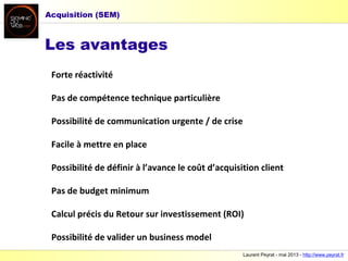 Laurent Peyrat - mai 2013 - http://www.peyrat.fr
Les avantages
Forte réactivité
Pas de compétence technique particulière
Possibilité de communication urgente / de crise
Facile à mettre en place
Possibilité de définir à l’avance le coût d’acquisition client
Pas de budget minimum
Calcul précis du Retour sur investissement (ROI)
Possibilité de valider un business model
Acquisition (SEM)
 