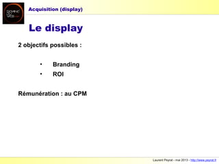Laurent Peyrat - mai 2013 - http://www.peyrat.fr
Le display
2 objectifs possibles :
• Branding
• ROI
Rémunération : au CPM
Acquisition (display)
 