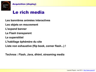 Laurent Peyrat - mai 2013 - http://www.peyrat.fr
Les bannières animées interactives
Les objets en mouvement
L'expand banner
Le Flash transparent
Le superstitiel
L'habillage éphémère du site
Liste non exhaustive (flip book, corner flash...) !
Technos : Flash, Java, dhtml, streaming media
Le rich media
Acquisition (display)
 