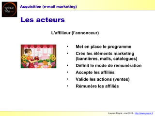 Laurent Peyrat - mai 2013 - http://www.peyrat.fr
Les acteurs
L'affilieur (l'annonceur)
• Met en place le programme
• Crée les éléments marketing
(bannières, mails, catalogues)
• Définit le mode de rémunération
• Accepte les affiliés
• Valide les actions (ventes)
• Rémunère les affiliés
Acquisition (e-mail marketing)
 