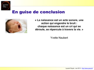 Laurent Peyrat - mai 2013 - http://www.peyrat.fr
En guise de conclusion
« La naissance est un acte sonore, une
action qui engendre le bruit :
chaque naissance est un cri qui se
déroule, se répercute à travers la vie. »
Yvette Naubert
 