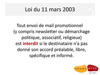 Loi du 11 mars 2003
Tout envoi de mail promotionnel
(y compris newsletter ou démarchage
politique, associatif, religieux)
est interdit si le destinataire n’a pas
donné son accord préalable, libre,
spécifique et informé.
 