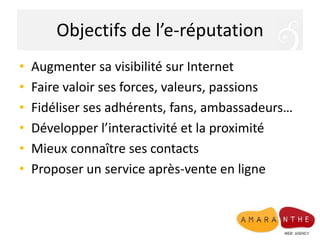 Objectifs de l’e-réputation
• Augmenter sa visibilité sur Internet
• Faire valoir ses forces, valeurs, passions
• Fidéliser ses adhérents, fans, ambassadeurs…
• Développer l’interactivité et la proximité
• Mieux connaître ses contacts
• Proposer un service après-vente en ligne
 