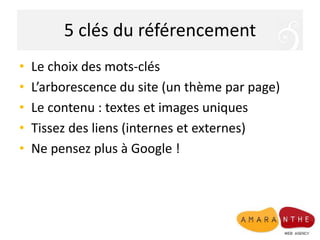 5 clés du référencement
• Le choix des mots-clés
• L’arborescence du site (un thème par page)
• Le contenu : textes et images uniques
• Tissez des liens (internes et externes)
• Ne pensez plus à Google !
 