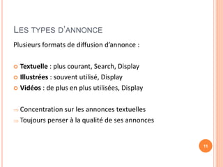 LES TYPES D’ANNONCE
Plusieurs formats de diffusion d’annonce :
 Textuelle : plus courant, Search, Display
 Illustrées : souvent utilisé, Display
 Vidéos : de plus en plus utilisées, Display
 Concentration sur les annonces textuelles
 Toujours penser à la qualité de ses annonces
11
 