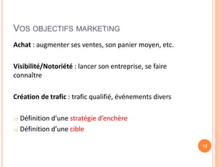 VOS OBJECTIFS MARKETING
Achat : augmenter ses ventes, son panier moyen, etc.
Visibilité/Notoriété : lancer son entreprise, se faire
connaître
Création de trafic : trafic qualifié, événements divers
 Définition d’une stratégie d’enchère
 Définition d’une cible
13
 