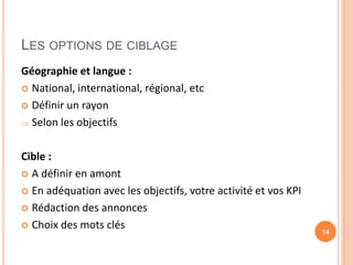 LES OPTIONS DE CIBLAGE
Géographie et langue :
 National, international, régional, etc
 Définir un rayon
 Selon les objectifs
Cible :
 A définir en amont
 En adéquation avec les objectifs, votre activité et vos KPI
 Rédaction des annonces
 Choix des mots clés 14
 