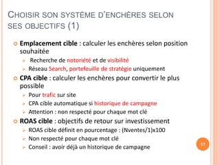 CHOISIR SON SYSTÈME D’ENCHÈRES SELON
SES OBJECTIFS (1)
 Emplacement cible : calculer les enchères selon position
souhaitée
 Recherche de notoriété et de visibilité
 Réseau Search, portefeuille de stratégie uniquement
 CPA cible : calculer les enchères pour convertir le plus
possible
 Pour trafic sur site
 CPA cible automatique si historique de campagne
 Attention : non respecté pour chaque mot clé
 ROAS cible : objectifs de retour sur investissement
 ROAS cible définit en pourcentage : (Nventes/1)x100
 Non respecté pour chaque mot clé
 Conseil : avoir déjà un historique de campagne 17
 