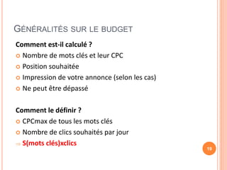 GÉNÉRALITÉS SUR LE BUDGET
Comment est-il calculé ?
 Nombre de mots clés et leur CPC
 Position souhaitée
 Impression de votre annonce (selon les cas)
 Ne peut être dépassé
Comment le définir ?
 CPCmax de tous les mots clés
 Nombre de clics souhaités par jour
 S(mots clés)xclics
19
 