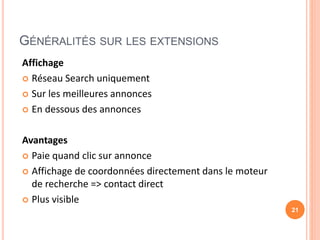 GÉNÉRALITÉS SUR LES EXTENSIONS
Affichage
 Réseau Search uniquement
 Sur les meilleures annonces
 En dessous des annonces
Avantages
 Paie quand clic sur annonce
 Affichage de coordonnées directement dans le moteur
de recherche => contact direct
 Plus visible
21
 