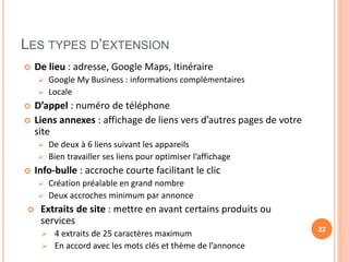 LES TYPES D’EXTENSION
 De lieu : adresse, Google Maps, Itinéraire
 Google My Business : informations complémentaires
 Locale
 D’appel : numéro de téléphone
 Liens annexes : affichage de liens vers d’autres pages de votre
site
 De deux à 6 liens suivant les appareils
 Bien travailler ses liens pour optimiser l’affichage
 Info-bulle : accroche courte facilitant le clic
 Création préalable en grand nombre
 Deux accroches minimum par annonce
 Extraits de site : mettre en avant certains produits ou
services
 4 extraits de 25 caractères maximum
 En accord avec les mots clés et thème de l’annonce
22
 