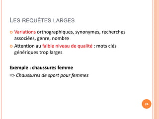 LES REQUÊTES LARGES
 Variations orthographiques, synonymes, recherches
associées, genre, nombre
 Attention au faible niveau de qualité : mots clés
génériques trop larges
Exemple : chaussures femme
=> Chaussures de sport pour femmes
24
 