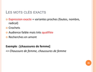 LES MOTS CLÉS EXACTS
 Expression exacte + variantes proches (fautes, nombre,
radical)
 Crochets
 Audience faible mais très qualifiée
 Recherches en amont
Exemple : [chaussures de femme]
=> Chaussure de femme, chaussures de femme
26
 