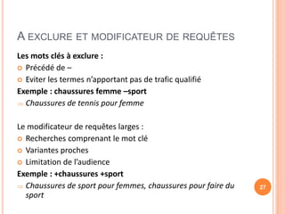 A EXCLURE ET MODIFICATEUR DE REQUÊTES
Les mots clés à exclure :
 Précédé de –
 Eviter les termes n’apportant pas de trafic qualifié
Exemple : chaussures femme –sport
 Chaussures de tennis pour femme
Le modificateur de requêtes larges :
 Recherches comprenant le mot clé
 Variantes proches
 Limitation de l’audience
Exemple : +chaussures +sport
 Chaussures de sport pour femmes, chaussures pour faire du
sport
27
 