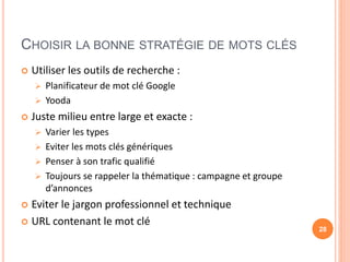 CHOISIR LA BONNE STRATÉGIE DE MOTS CLÉS
 Utiliser les outils de recherche :
 Planificateur de mot clé Google
 Yooda
 Juste milieu entre large et exacte :
 Varier les types
 Eviter les mots clés génériques
 Penser à son trafic qualifié
 Toujours se rappeler la thématique : campagne et groupe
d’annonces
 Eviter le jargon professionnel et technique
 URL contenant le mot clé
28
 