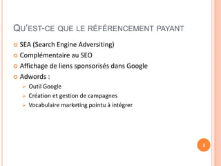 QU’EST-CE QUE LE RÉFÉRENCEMENT PAYANT
 SEA (Search Engine Adversiting)
 Complémentaire au SEO
 Affichage de liens sponsorisés dans Google
 Adwords :
 Outil Google
 Création et gestion de campagnes
 Vocabulaire marketing pointu à intégrer
3
 