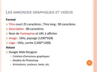 LES ANNONCES GRAPHIQUES ET VIDÉOS
Format
 Titre court 25 caractères ; Titre long : 90 caractères
 Description : 80 caractères
 Nom de l’entreprise et URL à afficher
 Image : 1Mo, paysage (1200*628)
 Logo : 1Mo, carrée (1200*1200)
Astuce
 Google Web Designer
 Création d’annonces graphiques
 Modèle de Photoshop
 Animations, couleurs, texte, etc.
31
 