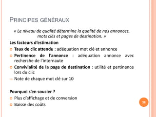 PRINCIPES GÉNÉRAUX
« Le niveau de qualité détermine la qualité de nos annonces,
mots clés et pages de destination. »
Les facteurs d’estimation
 Taux de clic attendu : adéquation mot clé et annonce
 Pertinence de l’annonce : adéquation annonce avec
recherche de l’internaute
 Convivialité de la page de destination : utilité et pertinence
lors du clic
 Note de chaque mot clé sur 10
Pourquoi s’en soucier ?
 Plus d’affichage et de conversion
 Baisse des coûts
36
 