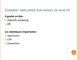 COMMENT AMÉLIORER SON NIVEAU DE QUALITÉ
A garder en tête :
 Objectifs marketing
 KPI
Les statistiques importantes :
 Impression
 CTR
 Conversion
37
 