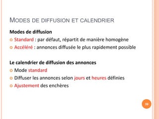 MODES DE DIFFUSION ET CALENDRIER
Modes de diffusion
 Standard : par défaut, répartit de manière homogène
 Accéléré : annonces diffusée le plus rapidement possible
Le calendrier de diffusion des annonces
 Mode standard
 Diffuser les annonces selon jours et heures définies
 Ajustement des enchères
39
 