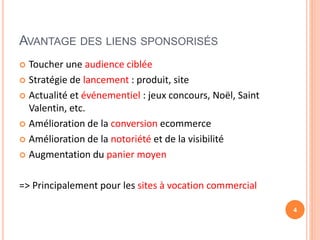 AVANTAGE DES LIENS SPONSORISÉS
 Toucher une audience ciblée
 Stratégie de lancement : produit, site
 Actualité et événementiel : jeux concours, Noël, Saint
Valentin, etc.
 Amélioration de la conversion ecommerce
 Amélioration de la notoriété et de la visibilité
 Augmentation du panier moyen
=> Principalement pour les sites à vocation commercial
4
 