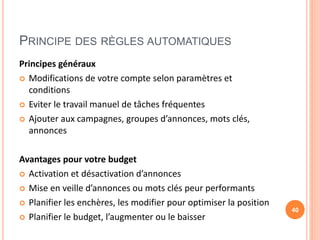 PRINCIPE DES RÈGLES AUTOMATIQUES
Principes généraux
 Modifications de votre compte selon paramètres et
conditions
 Eviter le travail manuel de tâches fréquentes
 Ajouter aux campagnes, groupes d’annonces, mots clés,
annonces
Avantages pour votre budget
 Activation et désactivation d’annonces
 Mise en veille d’annonces ou mots clés peur performants
 Planifier les enchères, les modifier pour optimiser la position
 Planifier le budget, l’augmenter ou le baisser
40
 