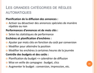 LES GRANDES CATÉGORIES DE RÈGLES
AUTOMATIQUES
Planification de la diffusion des annonces :
 Activer ou désactiver des annonces spéciales de manière
répétée ou non
Performances d’annonces et de mots clés :
 Selon les statistiques de performance
Enchères et planification d’enchères :
 Ajuster par mots clés en fonction du coût par conversion
 Modifier pour atteindre la position
 Modifier les enchères à certaines heures de la journée
Contrôle des budgets et des coûts :
 Planification du budget => calendrier de diffusion
 Mise en veille de campagne : budget, clics
 Augmenter le budget : conversion, impression, etc.
41
 