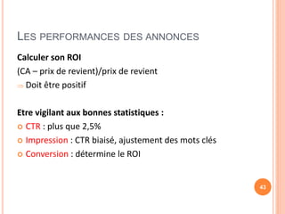 LES PERFORMANCES DES ANNONCES
Calculer son ROI
(CA – prix de revient)/prix de revient
 Doit être positif
Etre vigilant aux bonnes statistiques :
 CTR : plus que 2,5%
 Impression : CTR biaisé, ajustement des mots clés
 Conversion : détermine le ROI
43
 