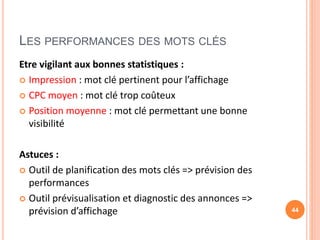 LES PERFORMANCES DES MOTS CLÉS
Etre vigilant aux bonnes statistiques :
 Impression : mot clé pertinent pour l’affichage
 CPC moyen : mot clé trop coûteux
 Position moyenne : mot clé permettant une bonne
visibilité
Astuces :
 Outil de planification des mots clés => prévision des
performances
 Outil prévisualisation et diagnostic des annonces =>
prévision d’affichage 44
 