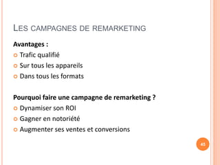 LES CAMPAGNES DE REMARKETING
Avantages :
 Trafic qualifié
 Sur tous les appareils
 Dans tous les formats
Pourquoi faire une campagne de remarketing ?
 Dynamiser son ROI
 Gagner en notoriété
 Augmenter ses ventes et conversions
45
 