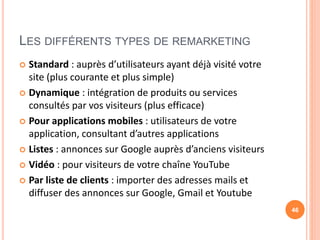 LES DIFFÉRENTS TYPES DE REMARKETING
 Standard : auprès d’utilisateurs ayant déjà visité votre
site (plus courante et plus simple)
 Dynamique : intégration de produits ou services
consultés par vos visiteurs (plus efficace)
 Pour applications mobiles : utilisateurs de votre
application, consultant d’autres applications
 Listes : annonces sur Google auprès d’anciens visiteurs
 Vidéo : pour visiteurs de votre chaîne YouTube
 Par liste de clients : importer des adresses mails et
diffuser des annonces sur Google, Gmail et Youtube
46
 
