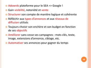  Adowrds plateforme pour le SEA => Google !
 Gain visibilité, notoriété et vente
 Structurer son compte de manière logique et cohérente
 Réfléchir aux types d’annonces et aux réseaux de
diffusion utilisés
 Toujours choisir son enchère et son budget en fonction
de ses objectifs
 Améliorer sans cesse ses campagnes : mots clés, texte,
image, extensions d’annonce, ciblage, etc.
 Automatiser ses annonces pour gagner du temps
48
 
