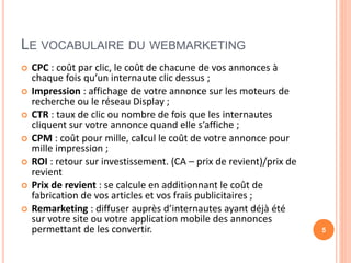 LE VOCABULAIRE DU WEBMARKETING
 CPC : coût par clic, le coût de chacune de vos annonces à
chaque fois qu’un internaute clic dessus ;
 Impression : affichage de votre annonce sur les moteurs de
recherche ou le réseau Display ;
 CTR : taux de clic ou nombre de fois que les internautes
cliquent sur votre annonce quand elle s’affiche ;
 CPM : coût pour mille, calcul le coût de votre annonce pour
mille impression ;
 ROI : retour sur investissement. (CA – prix de revient)/prix de
revient
 Prix de revient : se calcule en additionnant le coût de
fabrication de vos articles et vos frais publicitaires ;
 Remarketing : diffuser auprès d’internautes ayant déjà été
sur votre site ou votre application mobile des annonces
permettant de les convertir. 5
 