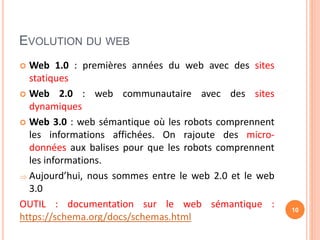EVOLUTION DU WEB
 Web 1.0 : premières années du web avec des sites
statiques
 Web 2.0 : web communautaire avec des sites
dynamiques
 Web 3.0 : web sémantique où les robots comprennent
les informations affichées. On rajoute des micro-
données aux balises pour que les robots comprennent
les informations.
 Aujourd’hui, nous sommes entre le web 2.0 et le web
3.0
OUTIL : documentation sur le web sémantique :
https://schema.org/docs/schemas.html
10
 