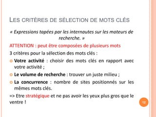 LES CRITÈRES DE SÉLECTION DE MOTS CLÉS
« Expressions tapées par les internautes sur les moteurs de
recherche. »
ATTENTION : peut être composées de plusieurs mots
3 critères pour la sélection des mots clés :
 Votre activité : choisir des mots clés en rapport avec
votre activité ;
 Le volume de recherche : trouver un juste milieu ;
 La concurrence : nombre de sites positionnés sur les
mêmes mots clés.
=> Etre stratégique et ne pas avoir les yeux plus gros que le
ventre ! 12
 