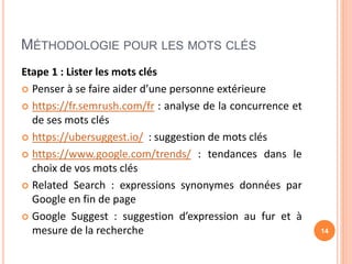 MÉTHODOLOGIE POUR LES MOTS CLÉS
Etape 1 : Lister les mots clés
 Penser à se faire aider d’une personne extérieure
 https://fr.semrush.com/fr : analyse de la concurrence et
de ses mots clés
 https://ubersuggest.io/ : suggestion de mots clés
 https://www.google.com/trends/ : tendances dans le
choix de vos mots clés
 Related Search : expressions synonymes données par
Google en fin de page
 Google Suggest : suggestion d’expression au fur et à
mesure de la recherche 14
 
